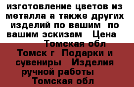 изготовление цветов из металла,а также других изделий по вашим  по вашим эскизам › Цена ­ 1 500 - Томская обл., Томск г. Подарки и сувениры » Изделия ручной работы   . Томская обл.